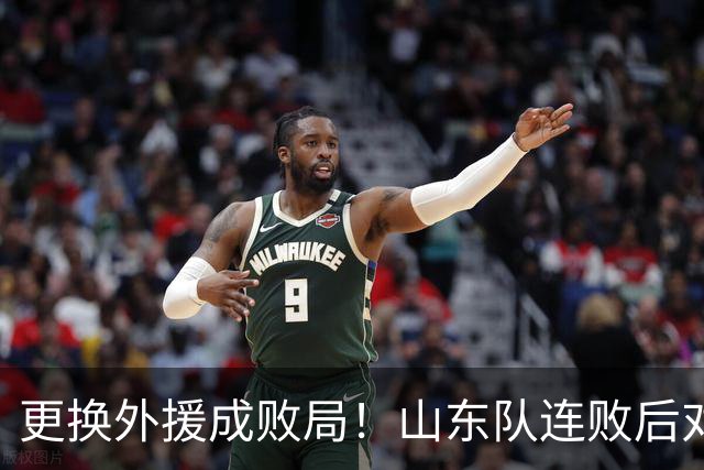 更换外援成败局！山东队连败后对新选择悔不已